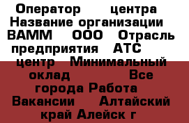 Оператор Call-центра › Название организации ­ ВАММ  , ООО › Отрасль предприятия ­ АТС, call-центр › Минимальный оклад ­ 13 000 - Все города Работа » Вакансии   . Алтайский край,Алейск г.